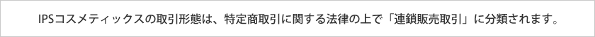 IPSコスメティックスの取引形態は、特定商取引に関する法律の上で「連鎖販売取引」に分類されます。