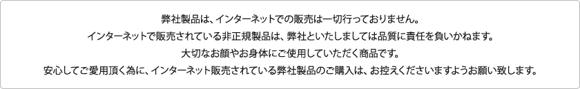 弊社製品は、インターネットでの販売は一切行っておりません。インターネットで販売されている非正規製品は、弊社といたしましては品質に責任を負いかねます。大切なお顔やお身体にご使用していただく商品です。安心してご愛用頂く為に、インターネット販売されている弊社製品のご購入は、お控えくださいますようお願い致します。