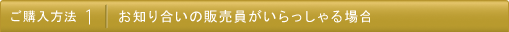 ご購入方法 1: お知り合いの販売員がいらっしゃる場合