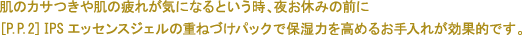 肌のカサつきや肌の疲れが気になるという時、夜お休みの前に [P.P.2] IPSエッセンスジェルの重ねづけパックで保湿力を高めるお手入れが効果的です。