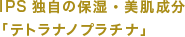 IPS独自の保湿・美肌成分「テトラナノプラチナ」