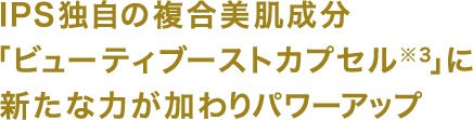 IPS独自の複合美肌成分「ビューティブーストカプセル※3」に新たな力が加わりパワーアップ